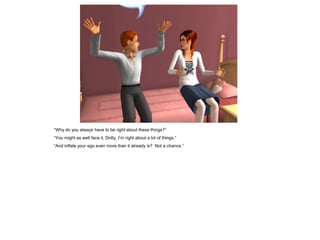 “Why do you always have to be right about these things?”
“You might as well face it, Dotty, I’m right about a lot of things.”
“And inflate your ego even more than it already is? Not a chance.”
 