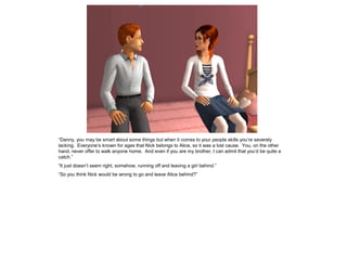 “Danny, you may be smart about some things but when it comes to your people skills you’re severely
lacking. Everyone’s known for ages that Nick belongs to Alice, so it was a lost cause. You, on the other
hand, never offer to walk anyone home. And even if you are my brother, I can admit that you’d be quite a
catch.”
“It just doesn’t seem right, somehow, running off and leaving a girl behind.”
“So you think Nick would be wrong to go and leave Alice behind?”
 