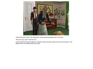 “What’s that you’ve got?” she asked when James set the package down on the bed.
“Why don’t you open it and find out?”
Cindy untied the string and began to carefully unwrap the brown paper from around the parcel. She
gasped when she realized what was inside.
 