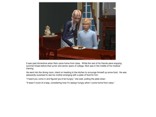 It was past dinnertime when Nick came home from class. While the rest of his friends were enjoying
summer break before their junior and senior years of college, Nick was in the middle of his medical
training.
He went into the dining room, intent on heading to the kitchen to scrounge himself up some food. He was
pleasantly surprised to see his mother emerging with a plate of food for him.
“I heard you come in and figured you’d be hungry,” she said, putting the plate down.
“It wasn’t much of a leap, considering how I’m always hungry when I come home from class.”
 