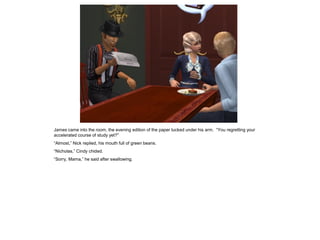 James came into the room, the evening edition of the paper tucked under his arm. “You regretting your
accelerated course of study yet?”
“Almost,” Nick replied, his mouth full of green beans.
“Nicholas,” Cindy chided.
“Sorry, Mama,” he said after swallowing.
 