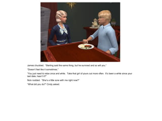 James chuckled. “Sterling said the same thing, but he survived and so will you.”
“Doesn’t feel like it sometimes.”
“You just need to relax once and while. Take that girl of yours out more often. It’s been a while since your
last date, hasn’t it?”
Nick nodded. “She’s a little sore with me right now?”
“What did you do?” Cindy asked.
 