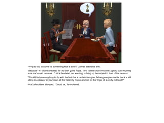 “Why do you assume it’s something Nick’s done?” James asked his wife.
“Because I’m too thickheaded for my own good, Papa. And I don’t know why she’s upset, but I’m pretty
sure she’s mad because…” Nick hesitated, not wanting to bring up the subject in front of his parents.
“Would this have anything to do with the fact that a certain item your father gave you a while back is still
sitting in a drawer in your room at the fraternity house and not on the finger of a pretty redhead?”
Nick’s shoulders slumped. “Could be,” he muttered.
 