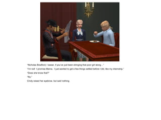 “Nicholas Bradford, I swear, if you’ve just been stringing that poor girl along…”
“I’m not! I promise Mama. I just wanted to get a few things settled before I did, like my internship.”
“Does she know that?”
“No.”
Cindy raised her eyebrow, but said nothing.
 
