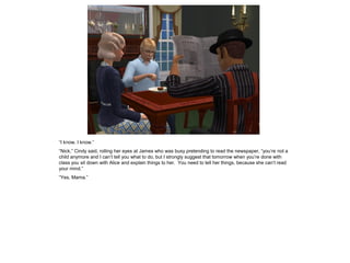 “I know, I know.”
“Nick,” Cindy said, rolling her eyes at James who was busy pretending to read the newspaper, “you’re not a
child anymore and I can’t tell you what to do, but I strongly suggest that tomorrow when you’re done with
class you sit down with Alice and explain things to her. You need to tell her things, because she can’t read
your mind.”
“Yes, Mama.”
 