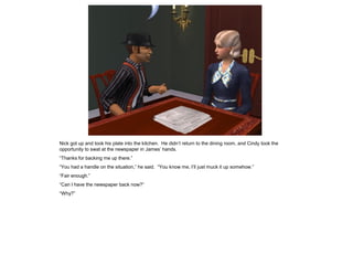 Nick got up and took his plate into the kitchen. He didn’t return to the dining room, and Cindy took the
opportunity to swat at the newspaper in James’ hands.
“Thanks for backing me up there.”
“You had a handle on the situation,” he said. “You know me, I’ll just muck it up somehow.”
“Fair enough.”
“Can I have the newspaper back now?”
“Why?”
 