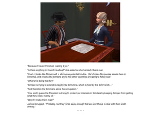 “Because I haven’t finished reading it yet.”
“Is there anything in it worth reading?” she asked as she handed it back over.
“Yeah, it looks like Roosimvelt is stirring up potential trouble. He’s frozen Simpanese assets here in
Simerica, and it looks like Simland and a few other countries are going to follow suit.”
“What’s he doing that for?”
“Simpan is trying to extend its reach into SimChina, which is held by the SimFrench…”
“And therefore the Simmans since the occupation.”
“Yes, and I guess the President is trying to protect our interests in SimAsia by keeping Simpan from getting
what they need, mainly oil.”
“Won’t it make them mad?”
James shrugged. “Probably, but they’re far away enough that we won’t have to deal with their wrath
directly.”
                                                   *****
 