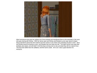 Alice hummed as she took her clothes out of her suitcase and transferred them to the wardrobe in the room
she was sharing with Shirley. With her senior year and Shirley and Rosalie’s junior year about to begin,
they’d decided to leave the dorm behind and rent rooms in one of the many boarding houses in town. Alice
and Shirley would be sharing a room, and Rosalie had one down the hall. The older woman who was their
landlady was sweet, and she didn’t mind the boys coming over to visit, provided they left at a decent hour.
The food was better than the cafeteria, and the rooms cozier. All in all, it was a good decision for
everyone.
 