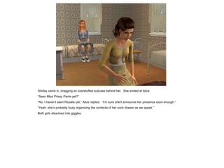 Shirley came in, dragging an overstuffed suitcase behind her. She smiled at Alice.
“Seen Miss Prissy Pants yet?”
“No, I haven’t seen Rosalie yet,” Alice replied. “I’m sure she’ll announce her presence soon enough.”
“Yeah, she’s probably busy organizing the contents of her sock drawer as we speak.”
Both girls dissolved into giggles.
 