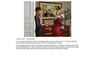 “James, is this…” she breathed.
“Yes,” he said, reaching around her to hold the garment up so she could put it on. “The finest cashmere
and wool blend that money can buy, with mink trim. Only the best for my wife.”
Cindy lovingly stroked the soft fur, admiring the quality of the garment. It had been a long time since she’d
had something this nice. Heck, it had been a long time since she’d had something new at all; she’d always
insisted that the children get the new clothes, while she’d reworked old things for herself.
 