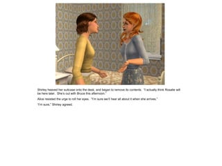 Shirley heaved her suitcase onto the desk, and began to remove its contents. “I actually think Rosalie will
be here later. She’s out with Bruce this afternoon.”
Alice resisted the urge to roll her eyes. “I’m sure we’ll hear all about it when she arrives.”
“I’m sure,” Shirley agreed.
 