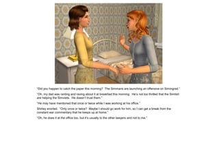 “Did you happen to catch the paper this morning? The Simmans are launching an offensive on Simingrad.”
“Oh, my dad was ranting and raving about it at breakfast this morning. He’s not too thrilled that the Simlish
are helping the Simviets. He doesn’t trust them.”
“He may have mentioned that once or twice while I was working at his office.”
Shirley snorted. “Only once or twice? Maybe I should go work for him, so I can get a break from the
constant war commentary that he keeps up at home.”
“Oh, he does it at the office too, but it’s usually to the other lawyers and not to me.”
 