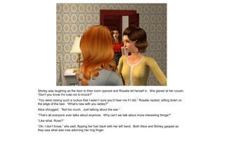 Shirley was laughing as the door to their room opened and Rosalie let herself in. She glared at her cousin.
“Don’t you know it’s rude not to knock?”
“You were raising such a ruckus that I wasn’t sure you’d hear me if I did,” Rosalie replied, sitting down on
the edge of the bed. “What’s new with you ladies?”
Alice shrugged. “Not too much. Just talking about the war.”
“That’s all everyone ever talks about anymore. Why can’t we talk about more interesting things?”
“Like what, Rose?”
“Oh, I don’t know,” she said, flipping her hair back with her left hand. Both Alice and Shirley gasped as
they saw what was now adorning her ring finger.
 