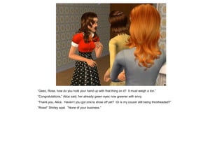 “Geez, Rose, how do you hold your hand up with that thing on it? It must weigh a ton.”
“Congratulations,” Alice said, her already green eyes now greener with envy.
“Thank you, Alice. Haven’t you got one to show off yet? Or is my cousin still being thickheaded?”
“Rose!” Shirley spat. “None of your business.”
 