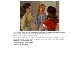 “No, it’s all right, Shirley. No, I don’t have a ring to ‘show off’ yet. But Nick and I have talked. He’s waiting
to hear about his internship before he asks officially, and I understand that.”
“But you don’t like it,” Shirley said matter-of-factly.
“No, I don’t. I know that he’s quite a catch. I see how the other girls on campus look at him, and I would
like nothing more than to be able to wave a ring in their faces and say ‘MINE!’ to them. But I’m going to
have to wait a little longer before then.”
“My cousin is an idiot,” Shirley mumbled.
“Yes, he can be,” Alice agreed.
 