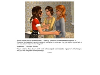 Rosalie put her hand on Alice’s shoulder. “Cheer up. He should know where he’ll be interning by
Christmas, or at least that’s what Uncle James told Father the other day. You may just find yourself with a
very nice present under the tree this year.”
Alice smiled. “Thank you, Rosalie.”
“You’re welcome. Now, Bruce’s family wants to throw a party to celebrate the engagement. What are you
and your men doing next Saturday evening?”
                                                  *****
 