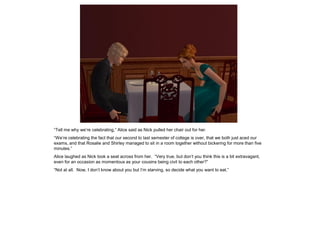 “Tell me why we’re celebrating,” Alice said as Nick pulled her chair out for her.
“We’re celebrating the fact that our second to last semester of college is over, that we both just aced our
exams, and that Rosalie and Shirley managed to sit in a room together without bickering for more than five
minutes.”
Alice laughed as Nick took a seat across from her. “Very true, but don’t you think this is a bit extravagant,
even for an occasion as momentous as your cousins being civil to each other?”
“Not at all. Now, I don’t know about you but I’m starving, so decide what you want to eat.”
 