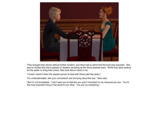They enjoyed their dinner without further incident, and Alice had to admit that the food was exquisite. She
was so stuffed that she’d passed on dessert, tempting as the fancy pastries were. While they were waiting
for the waiter to bring their check, Nick took Alice’s hand in his.
“I know I haven’t been the easiest person to deal with these past few years.”
“It’s understandable, with your schoolwork and worrying about the war,” Alice said.
“But it’s not acceptable. I don’t want you to feel like you aren’t important to me, because you are. You’re
the most important thing in the world to me, Alice. You are my everything.”
 