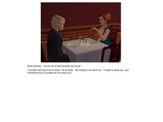 Alice blushed. “You’re not so bad yourself, you know.”
“I’ve been told that once or twice,” he smirked. “But tonight’s not about me. Tonight is about you, and
something that I’ve waited far too long to do.”
 