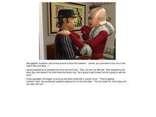 She gasped, suddenly, and turned around to face her husband. “James, you promised to buy me a new
coat if Nick and Alice…”
James laughed as he wrapped his arms around Cindy. “Doll, you win our little bet. Nick stopped by the
other day, and asked if he could have the family ring. He’s going to get it reset, but he’s going to ask her
soon.”
Cindy squealed, and began to jump up and down while still in James’ arms. “They’re getting
married! Hey!” she exclaimed, playfully slapping him on the shoulder. “You’ve known for a few days and
you didn’t tell me!”
 