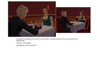 Nick pulled out a jewelry box, and slid it in front of Alice. She kept one eye on him as she opened it and
peeked inside.
“Oh, Nick,” she breathed.
“Alice Kalson, will you marry me?”
 