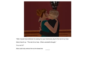 “Well, it would have bothered me seeing it on your hand every day for the rest of our lives.”

Alice’s face lit up. “The rest of our lives. What a wonderful thought.”

“It is, isn’t it?”

Alice could only smile at him as he kissed her.
                                                    *****
 