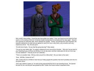 Nick couldn’t stop smiling. Could this day have gotten any better? First, he’d found out he’d aced his final
exams, so he could go home for Christmas break knowing that he’d probably led his class again. Second,
he’d received an internship offer, which pleased him greatly. Thirdly, and perhaps the most important, the
beautiful redhead by his side had just agreed to marry him over a very fancy, very romantic (and very
expensive) dinner. Yes, life was good.
“It’s still kind of early. Do you feel like going dancing?” Alice asked.
“I’ve got an even better idea,” he replied, wrapping his arm around her shoulder. “Why don’t we go back to
your boarding house, let Rose and Shirley in on our big news, and then make plans for all six of us to go
out next weekend? That way we all can celebrate.”
“That is an excellent idea. Will you stick around for a little while? We can listen to the radio.”
“Sure. Will Mrs. Cooke let me?”
“Mrs. Cooke will be so thrilled to hear that you finally popped the question that she’ll probably even let sit in
the parlor alone.”
“Don’t get a fellow’s hopes up,” he said as they approached the door to her boarding house. He opened
the door for her, and the pair was greeted by Mrs. Cooke, the house mother’s expectant smile.
 