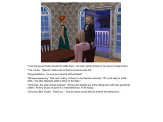 “I see that you’ve finally decided to settle down,” she said, eying the ring on her young charge’s hand.
“Yes, ma’am. I figured I better ask her before someone else did.”
“Congratulations. I’m sure your parents will be thrilled.”
“We were wondering,” Nick said, putting his hand on his fiancée’s shoulder, “if I could stay for a little
while. We were hoping to catch a show on the radio.”
“Of course,” the older woman beamed. “Shirley and Rosalie are in the sitting room with their gentleman
callers. As long as you’re gone at a reasonable hour, I’ll be happy.”
“Of course, Mrs. Cooke. Thank you.” Nick and Alice turned left and entered the sitting room.
 