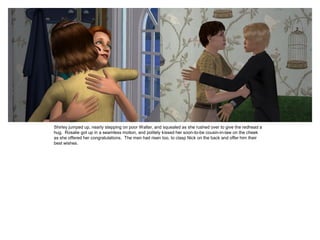 Shirley jumped up, nearly stepping on poor Walter, and squealed as she rushed over to give the redhead a
hug. Rosalie got up in a seamless motion, and politely kissed her soon-to-be cousin-in-law on the cheek
as she offered her congratulations. The men had risen too, to clasp Nick on the back and offer him their
best wishes.
 