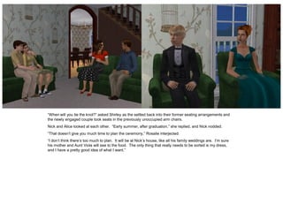 “When will you tie the knot?” asked Shirley as the settled back into their former seating arrangements and
the newly engaged couple took seats in the previously unoccupied arm chairs.
Nick and Alice looked at each other. “Early summer, after graduation,” she replied, and Nick nodded.
“That doesn’t give you much time to plan the ceremony,” Rosalie interjected.
“I don’t think there’s too much to plan. It will be at Nick’s house, like all his family weddings are. I’m sure
his mother and Aunt Viola will see to the food. The only thing that really needs to be sorted is my dress,
and I have a pretty good idea of what I want.”
 