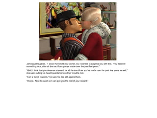 James just laughed. “I would have told you sooner, but I wanted to surprise you with this. You deserve
something nice, after all the sacrifices you’ve made over the past few years.”
“Well, I think that you deserve a reward for all the sacrifices you’ve made over the past few years as well,”
she said, pulling his head towards hers so their mouths met.
“I am a fan of rewards,” he said, his lips still against hers.
“I know. Now be quiet so I can give you the rest of your reward.”
 