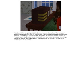 The radio, which had been playing softly in the background, crackled beside them. “We interrupt your
regularly scheduled program to bring you breaking news. The Simpanese have attacked Plumbbob Harbor
in Simwaii. I repeat, today at approximately 8:00 AM local time, the Simpanese launched an attack on
Plumbbob Harbor in the Simwaiian Islands. The Simcific Naval fleet has been devastated. Several ships,
including the Simizona, were sunk in the attack. Casualty numbers are unknown at this time, but are
expected to be in the thousands.”
 