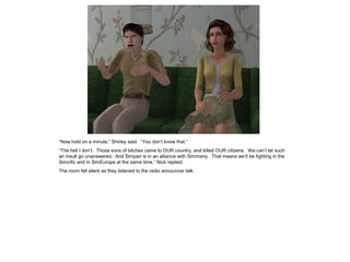 “Now hold on a minute,” Shirley said. “You don’t know that.”
“The hell I don’t. Those sons of bitches came to OUR country, and killed OUR citizens. We can’t let such
an insult go unanswered. And Simpan is in an alliance with Simmany. That means we’ll be fighting in the
Simcific and in SimEurope at the same time,” Nick replied.
The room fell silent as they listened to the radio announcer talk.
 