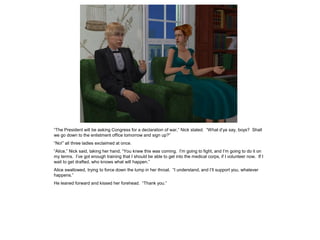 “The President will be asking Congress for a declaration of war,” Nick stated. “What d’ya say, boys? Shall
we go down to the enlistment office tomorrow and sign up?”
“No!” all three ladies exclaimed at once.
“Alice,” Nick said, taking her hand, “You knew this was coming. I’m going to fight, and I’m going to do it on
my terms. I’ve got enough training that I should be able to get into the medical corps, if I volunteer now. If I
wait to get drafted, who knows what will happen.”
Alice swallowed, trying to force down the lump in her throat. “I understand, and I’ll support you, whatever
happens.”
He leaned forward and kissed her forehead. “Thank you.”
 