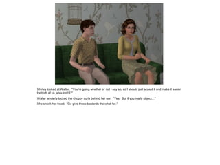 Shirley looked at Walter. “You’re going whether or not I say so, so I should just accept it and make it easier
for both of us, shouldn’t I?”
Walter tenderly tucked the choppy curls behind her ear. “Yes. But if you really object…”
She shook her head. “Go give those bastards the what-for.”
 