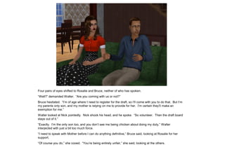 Four pairs of eyes shifted to Rosalie and Bruce, neither of who has spoken.
“Well?” demanded Walter. “Are you coming with us or not?”
Bruce hesitated. “I’m of age where I need to register for the draft, so I’ll come with you to do that. But I’m
my parents only son, and my mother is relying on me to provide for her. I’m certain they’ll make an
exemption for me.”
Walter looked at Nick pointedly. Nick shook his head, and he spoke. “So volunteer. Then the draft board
stays out of it.”
“Exactly. I’m the only son too, and you don’t see me being chicken about doing my duty,” Walter
interjected with just a bit too much force.
“I need to speak with Mother before I can do anything definitive,” Bruce said, looking at Rosalie for her
support.
“Of course you do,” she cooed. “You’re being entirely unfair,” she said, looking at the others.
 