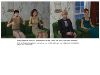 Shirley opened her mouth, but Walter silenced her with a sharp look and a subtle shake of his head.
“Well, don’t wait too long before you make up your mind to act, or you may find yourself without a lot of
options left,” advised Nick.
 