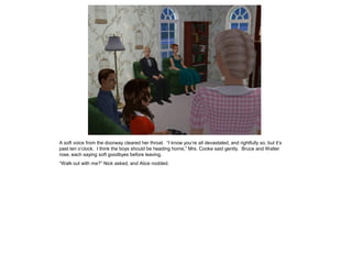 A soft voice from the doorway cleared her throat. “I know you’re all devastated, and rightfully so, but it’s
past ten o’clock. I think the boys should be heading home,” Mrs. Cooke said gently. Bruce and Walter
rose, each saying soft goodbyes before leaving.
“Walk out with me?” Nick asked, and Alice nodded.
 
