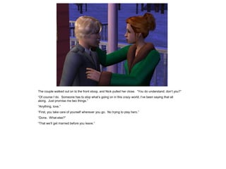 The couple walked out on to the front stoop, and Nick pulled her close. “You do understand, don’t you?”
“Of course I do. Someone has to stop what’s going on in this crazy world; I’ve been saying that all
along. Just promise me two things.”
“Anything, love.”
“First, you take care of yourself wherever you go. No trying to play hero.”
“Done. What else?”
“That we’ll get married before you leave.”
 