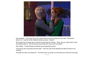 Nick hesitated. “I don’t want you to be a widow before you have a chance to be a wife.”“That doesn’t
bother me. I need to be Mrs. Bradford before you leave. Please?”
Nick looked into her green eyes, knowing he could deny her nothing. “Okay. But you might need to move
the wedding date up. Who knows how quick things will move once I’ve enlisted.”
She nodded. “I’ll take Rosalie and Shirley dress shopping tomorrow.”
“And we’ll go tell my parents tomorrow night. I think the news of the wedding will soften the blow of my
enlisting.”
He pulled her close, and kissed her. The future wasn’t as certain as it had been just a few short hours ago.
                                                  *****
 