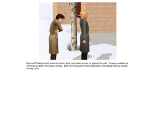 Nick and Walter hurried down the street, their coat collars turned up against the cold. It barely qualified as
morning, but both men barely noticed. Both were focused on their destination and getting there as quickly
as they could.
 