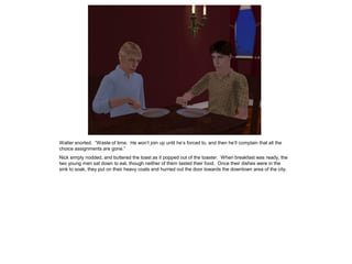 Walter snorted. “Waste of time. He won’t join up until he’s forced to, and then he’ll complain that all the
choice assignments are gone.”
Nick simply nodded, and buttered the toast as it popped out of the toaster. When breakfast was ready, the
two young men sat down to eat, though neither of them tasted their food. Once their dishes were in the
sink to soak, they put on their heavy coats and hurried out the door towards the downtown area of the city.
 