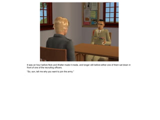 It was an hour before Nick and Walter made it inside, and longer still before either one of them sat down in
front of one of the recruiting officers.
“So, son, tell me why you want to join the army.”
 