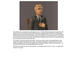 Nick looked at the man sitting across the desk from him. A million different thoughts ran through his head.
He was enough of his father’s son that he felt the need for vengeance towards those who had cowardly
attacked his countrymen at Plumbbob Harbor. But it went deeper than that. Ever since he started hearing
of the brutality and inhumanity of the Simman regime, he’d wanted to do something to stop it. It was hard
for him to put it into words, but he couldn’t bear the idea of raising a family of his own in a world where evils
like Hitler existed and were allowed free reign.
The thought of his family mad his heart twinge. Alice knew where he was, and supported what he was
doing, but his parents and siblings had no idea. His parents, especially his mother, would fret, but she
would be placated by the news of his engagement and imminent wedding. But they would still worry. He
could only hope they’d be as understanding as Alice had been.
All of this ran through his mind in a few seconds. To the waiting officer, he said, “I want…no, scratch that.
I need to do my part.”
 