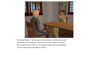The recruiter nodded. “I see that you’re in medical school. How far along are you?”
“I’ve finished all my coursework, sir, and I was due to start a rotation this spring.”
“Pity you haven’t got your M.D. yet. We’re going to need doctors something fierce.”
“I’m sure I can do just as much good as a medic.”
 