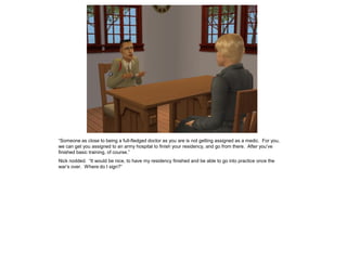 “Someone as close to being a full-fledged doctor as you are is not getting assigned as a medic. For you,
we can get you assigned to an army hospital to finish your residency, and go from there. After you’ve
finished basic training, of course.”
Nick nodded. “It would be nice, to have my residency finished and be able to go into practice once the
war’s over. Where do I sign?”
 