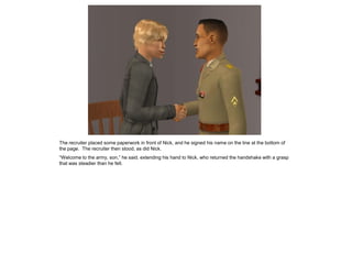 The recruiter placed some paperwork in front of Nick, and he signed his name on the line at the bottom of
the page. The recruiter then stood, as did Nick.
“Welcome to the army, son,” he said, extending his hand to Nick, who returned the handshake with a grasp
that was steadier than he felt.
 