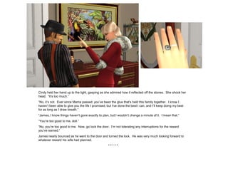 Cindy held her hand up to the light, gasping as she admired how it reflected off the stones. She shook her
head. “It’s too much.”
“No, it’s not. Ever since Mama passed, you’ve been the glue that’s held this family together. I know I
haven’t been able to give you the life I promised, but I’ve done the best I can, and I’ll keep doing my best
for as long as I draw breath.”
“James, I know things haven’t gone exactly to plan, but I wouldn’t change a minute of it. I mean that.”
“You’re too good to me, doll.”
“No, you’re too good to me. Now, go lock the door. I’m not tolerating any interruptions for the reward
you’ve earned.”
James nearly bounced as he went to the door and turned the lock. He was very much looking forward to
whatever reward his wife had planned.
                                                    *****
 