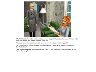 After Nick had finished at the enlistment office, he went straight to Alice’s boarding house. She was in the
living room reading, and she was surprised to see him.
“What, you forgot already that we need to go tell my parents that we’re finally engaged?”
“No, I just thought by the time you were done downtown that it would be too late for us to make it to
Simsfield in time.”
“Well, put your book away and go get your coat. There’s a train that leaves in half an hour and we can
make it if we hurry.”
 