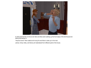 In what seemed like no time at all, Nick and Alice were walking up the front steps of the farmhouse and
letting themselves in.
“Anyone home?” Nick called as he hung his and Alice’s coats up on the rack.
James, Cindy, Dotty, and Danny all materialized from different parts of the house.
 